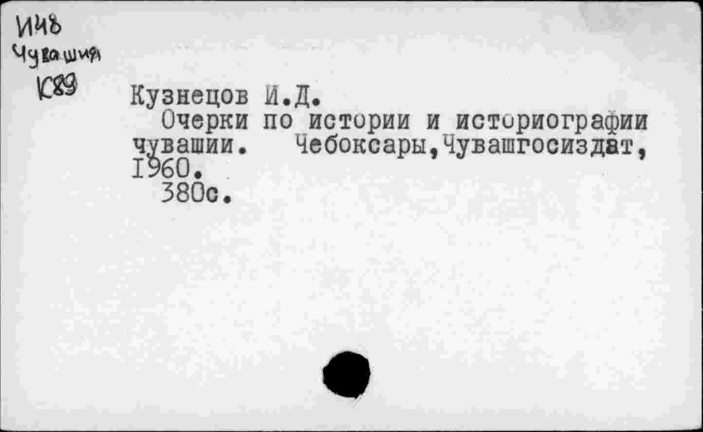 ﻿ииь
№ Кузнецов И.Д.
Очерки по истории и историографии Чувашии.	Чебоксары,Чувашгосиздат,
380с.